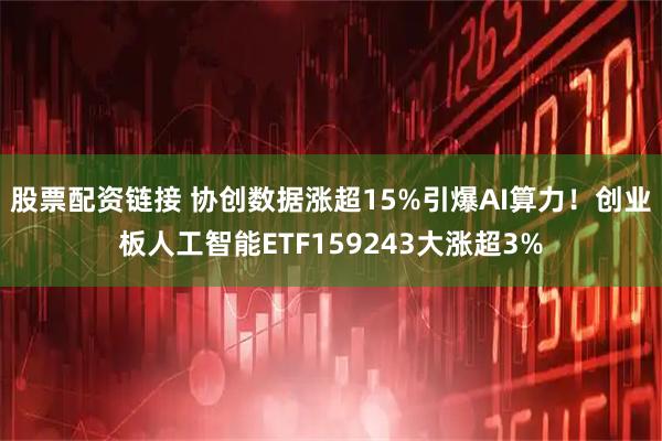股票配资链接 协创数据涨超15%引爆AI算力！创业板人工智能ETF159243大涨超3%