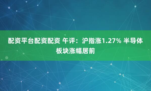 配资平台配资配资 午评：沪指涨1.27% 半导体板块涨幅居前
